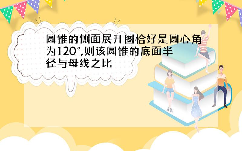 圆锥的侧面展开图恰好是圆心角为120°,则该圆锥的底面半径与母线之比