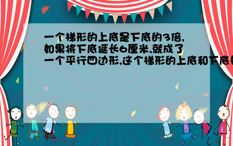 一个梯形的上底是下底的3倍,如果将下底延长6厘米,就成了一个平行四边形,这个梯形的上底和下底各（）厘