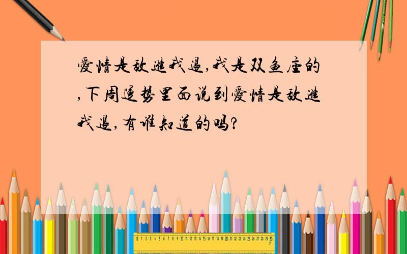 爱情是敌进我退,我是双鱼座的,下周运势里面说到爱情是敌进我退,有谁知道的吗?