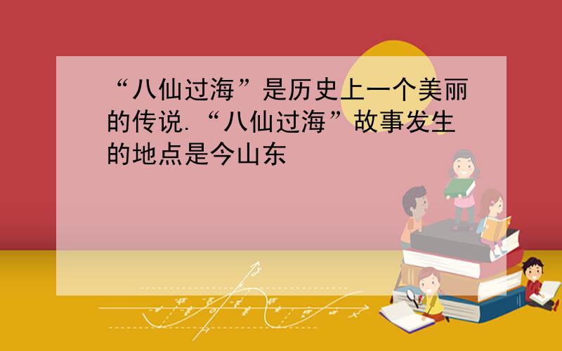 “八仙过海”是历史上一个美丽的传说.“八仙过海”故事发生的地点是今山东