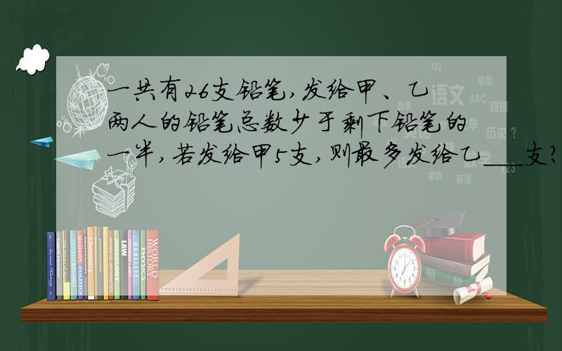 一共有26支铅笔,发给甲、乙两人的铅笔总数少于剩下铅笔的一半,若发给甲5支,则最多发给乙___支?解设,