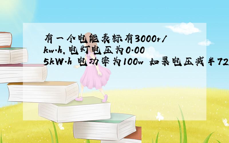 有一个电能表标有3000r/kw.h,电灯电压为0.005kW.h 电功率为100w 如果电压减半720秒内转盘转多少?