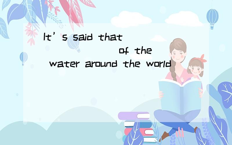 It’s said that ______ of the water around the world ______ p