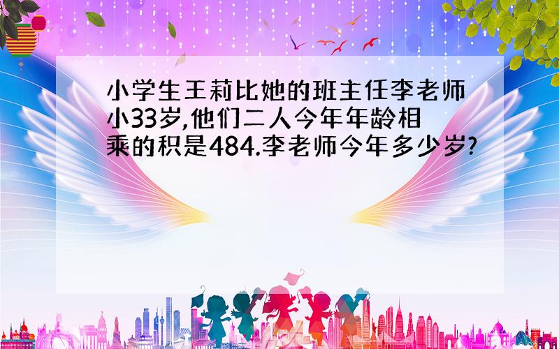 小学生王莉比她的班主任李老师小33岁,他们二人今年年龄相乘的积是484.李老师今年多少岁?