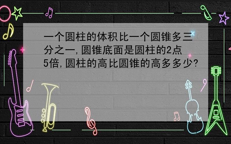 一个圆柱的体积比一个圆锥多三分之一,圆锥底面是圆柱的2点5倍,圆柱的高比圆锥的高多多少?