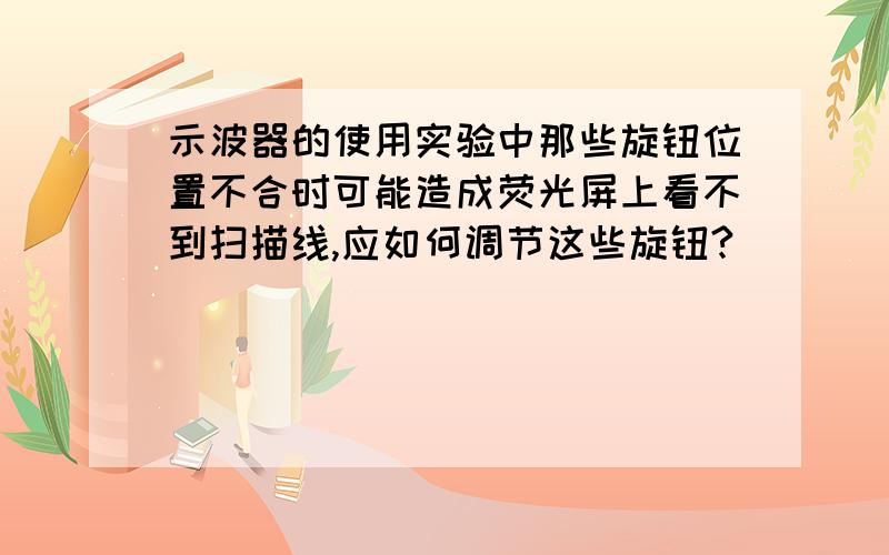 示波器的使用实验中那些旋钮位置不合时可能造成荧光屏上看不到扫描线,应如何调节这些旋钮?