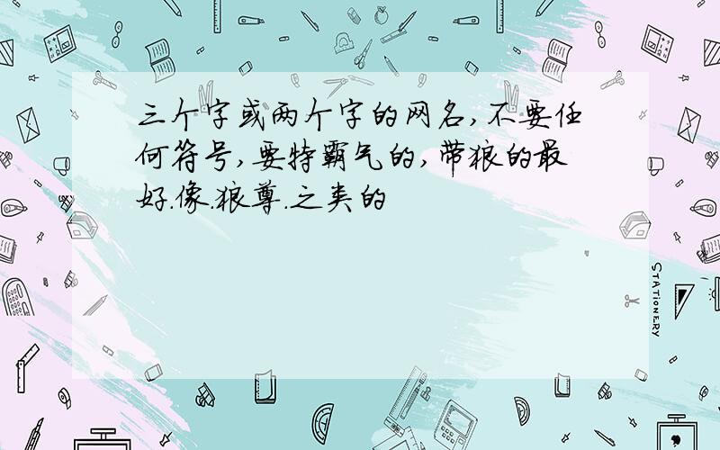 三个字或两个字的网名,不要任何符号,要特霸气的,带狼的最好.像.狼尊.之类的