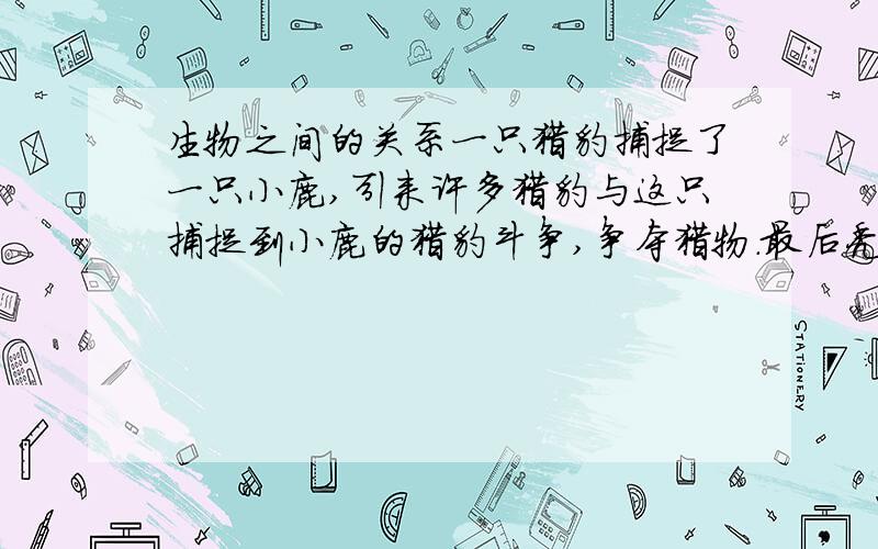 生物之间的关系一只猎豹捕捉了一只小鹿,引来许多猎豹与这只捕捉到小鹿的猎豹斗争,争夺猎物.最后秃鹰吃掉了猎豹剩下的残骸的鹿