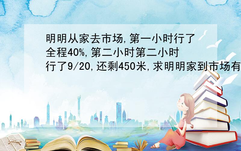 明明从家去市场,第一小时行了全程40%,第二小时第二小时行了9/20,还剩450米,求明明家到市场有多远?