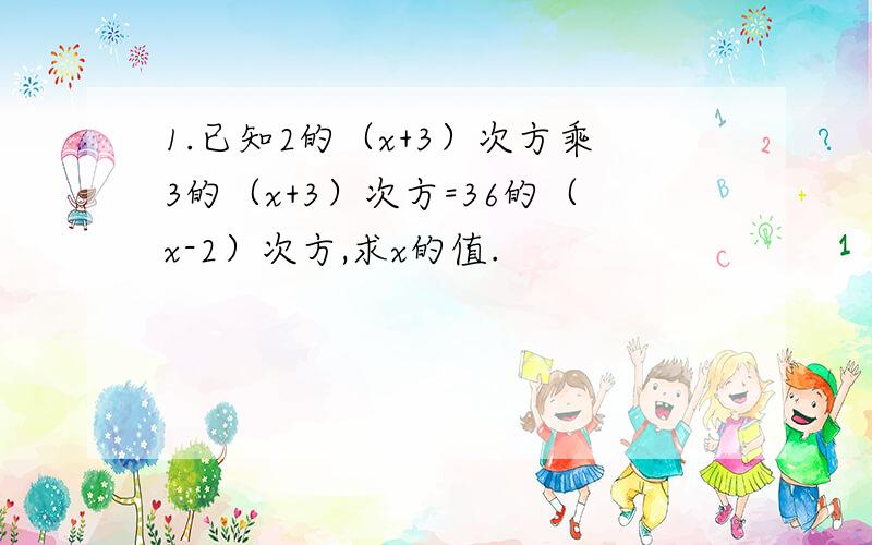 1.已知2的（x+3）次方乘3的（x+3）次方=36的（x-2）次方,求x的值.