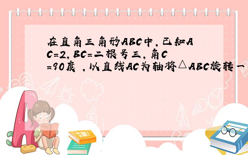 在直角三角形ABC中,已知AC=2,BC=二根号三,角C=90度 ,以直线AC为轴将△ABC旋转一周得到一个圆锥,求