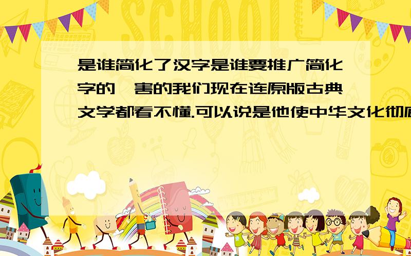 是谁简化了汉字是谁要推广简化字的,害的我们现在连原版古典文学都看不懂.可以说是他使中华文化彻底断层,比焚书坑儒和文字狱更