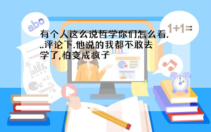 有个人这么说哲学你们怎么看...评论下.他说的我都不敢去学了,怕变成疯子