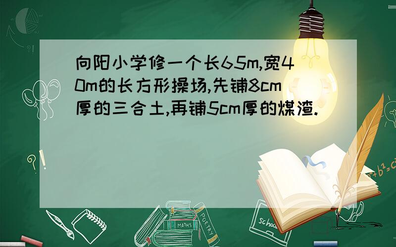 向阳小学修一个长65m,宽40m的长方形操场,先铺8cm厚的三合土,再铺5cm厚的煤渣.