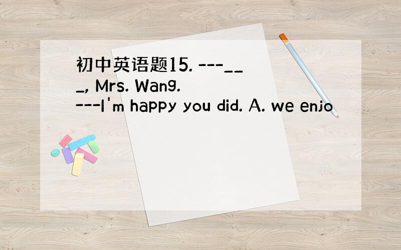 初中英语题15. ---___, Mrs. Wang. ---I'm happy you did. A. we enjo