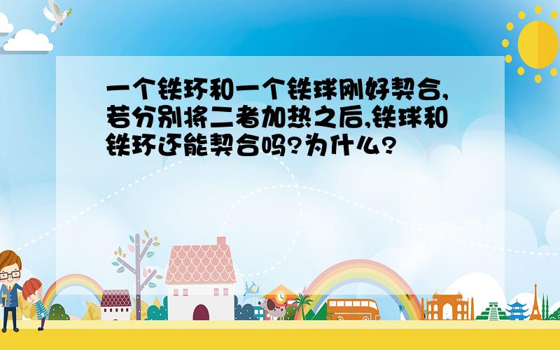 一个铁环和一个铁球刚好契合,若分别将二者加热之后,铁球和铁环还能契合吗?为什么?