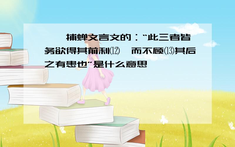 螳螂捕蝉文言文的：“此三者皆务欲得其前利⑿,而不顾⒀其后之有患也”是什么意思