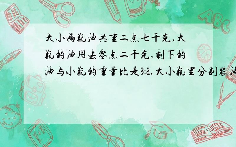 大小两瓶油共重二点七千克,大瓶的油用去零点二千克,剩下的油与小瓶的重量比是3：2,大小瓶里分别装油（ ）kg?