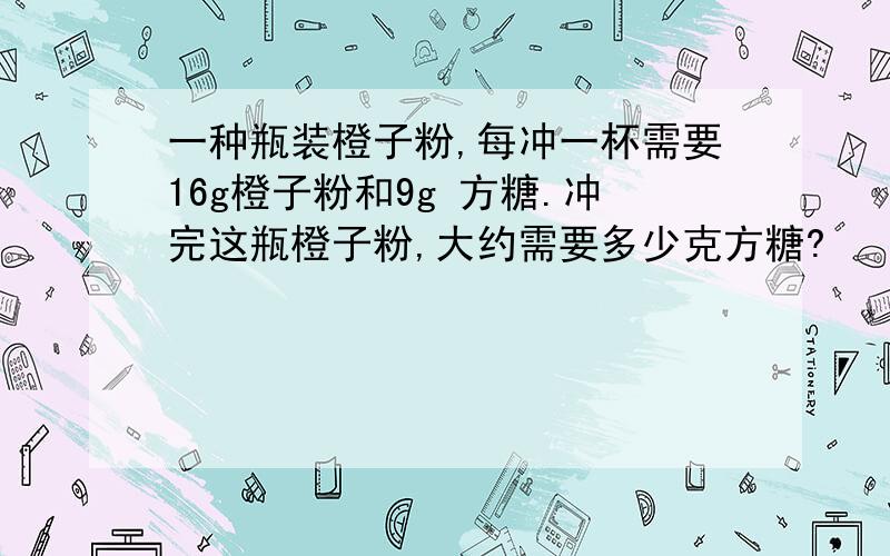 一种瓶装橙子粉,每冲一杯需要16g橙子粉和9g 方糖.冲完这瓶橙子粉,大约需要多少克方糖?