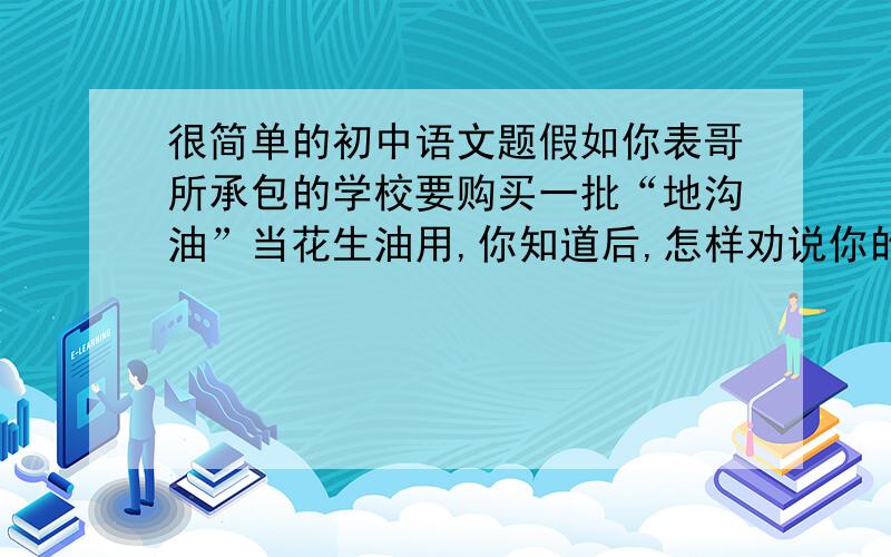 很简单的初中语文题假如你表哥所承包的学校要购买一批“地沟油”当花生油用,你知道后,怎样劝说你的表哥才得体?在线等,速度啦