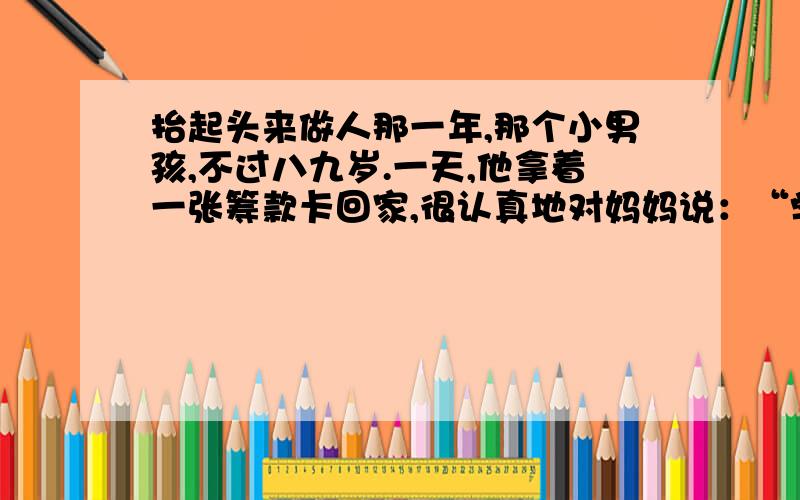 抬起头来做人那一年,那个小男孩,不过八九岁.一天,他拿着一张筹款卡回家,很认真地对妈妈说：“学校要筹款,每个学生都要叫人