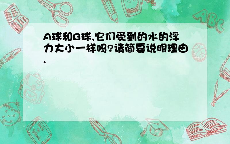 A球和B球,它们受到的水的浮力大小一样吗?请简要说明理由.