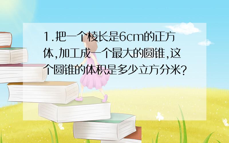 1.把一个棱长是6cm的正方体,加工成一个最大的圆锥,这个圆锥的体积是多少立方分米?