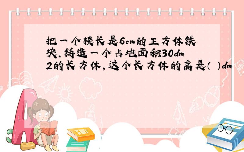 把一个棱长是6cm的正方体铁块,铸造一个占地面积30dm2的长方体,这个长方体的高是（ ）dm