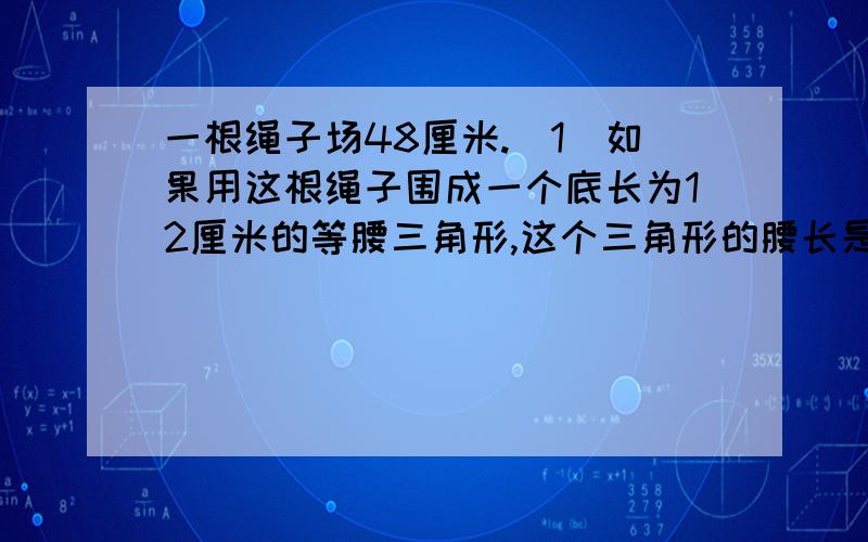 一根绳子场48厘米.（1）如果用这根绳子围成一个底长为12厘米的等腰三角形,这个三角形的腰长是多少厘米?