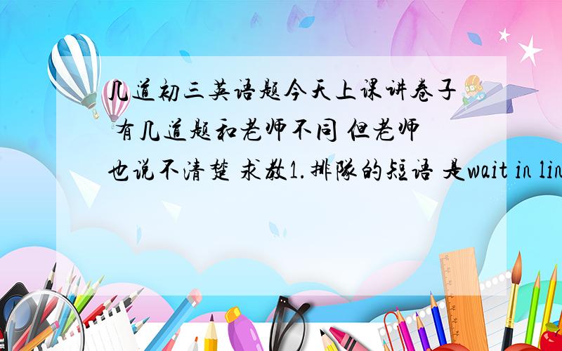 几道初三英语题今天上课讲卷子 有几道题和老师不同 但老师也说不清楚 求教1.排队的短语 是wait in line(我写