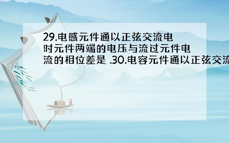 29.电感元件通以正弦交流电时元件两端的电压与流过元件电流的相位差是 .30.电容元件通以正弦交流电时元