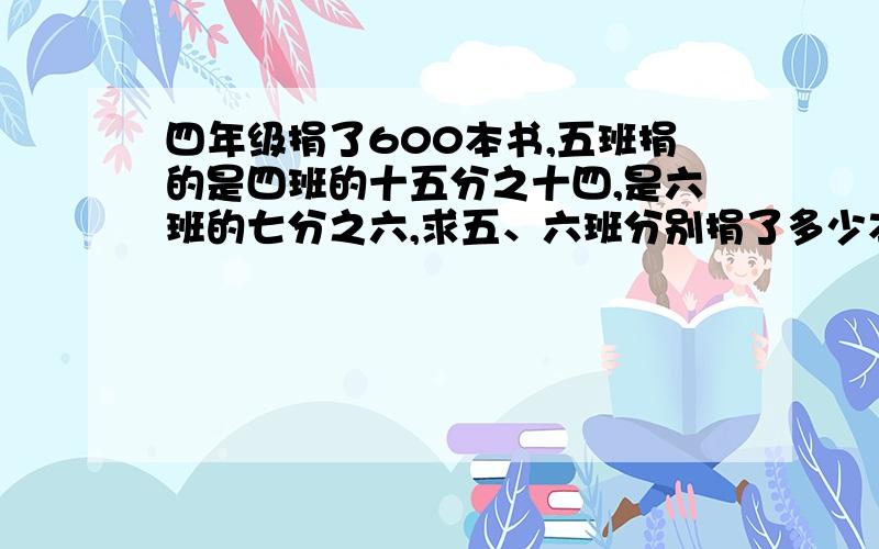 四年级捐了600本书,五班捐的是四班的十五分之十四,是六班的七分之六,求五、六班分别捐了多少本书?