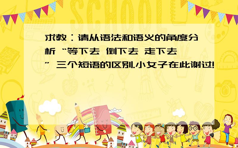 求教：请从语法和语义的角度分析 “等下去 倒下去 走下去” 三个短语的区别.小女子在此谢过!