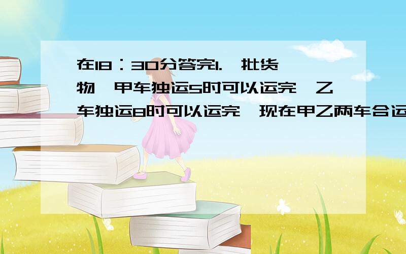 在18：30分答完1.一批货物,甲车独运5时可以运完,乙车独运8时可以运完,现在甲乙两车合运这批货的十四分之十三,需要多