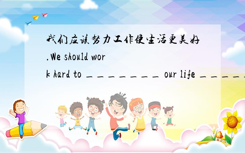 我们应该努力工作使生活更美好.We should work hard to _______ our life _____