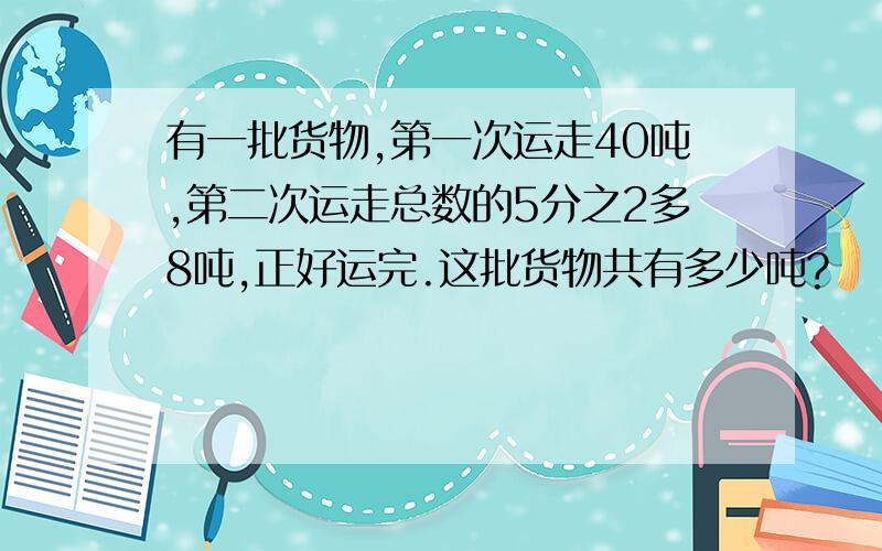 有一批货物,第一次运走40吨,第二次运走总数的5分之2多8吨,正好运完.这批货物共有多少吨?