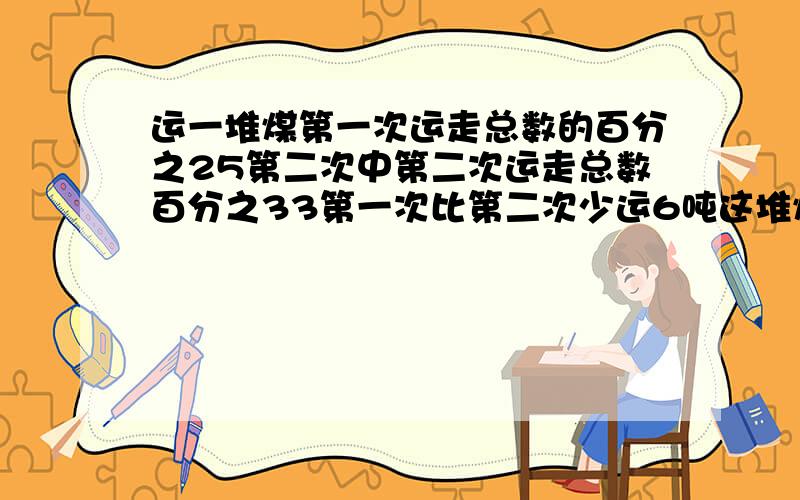 运一堆煤第一次运走总数的百分之25第二次中第二次运走总数百分之33第一次比第二次少运6吨这堆煤有