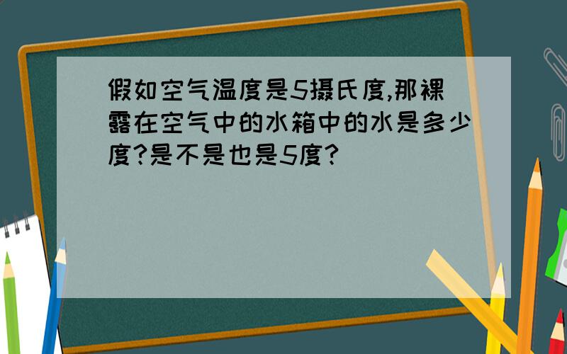 假如空气温度是5摄氏度,那裸露在空气中的水箱中的水是多少度?是不是也是5度?