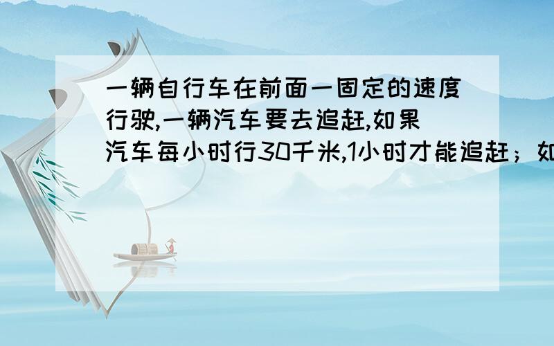 一辆自行车在前面一固定的速度行驶,一辆汽车要去追赶,如果汽车每小时行30千米,1小时才能追赶；如果汽车