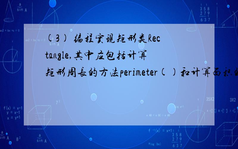 (3) 编程实现矩形类Rectangle,其中应包括计算矩形周长的方法perimeter()和计算面积的方法Area()