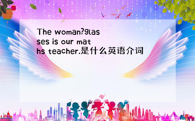 The woman?glasses is our maths teacher.是什么英语介词