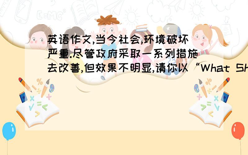 英语作文,当今社会,环境破坏严重.尽管政府采取一系列措施去改善,但效果不明显,请你以“What Should Do To