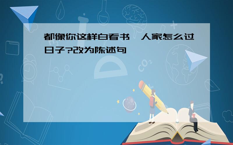 都像你这样白看书,人家怎么过日子?改为陈述句