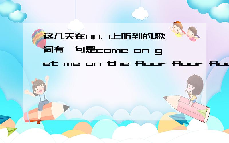 这几天在88.7上听到的.歌词有一句是come on get me on the floor floor floor