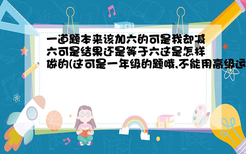 一道题本来该加六的可是我却减六可是结果还是等于六这是怎样做的(这可是一年级的题哦,不能用高级运算哦)