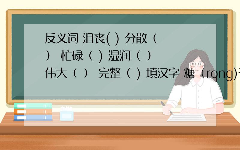 反义词 沮丧( ) 分散（ ） 忙碌（ ) 湿润（ ） 伟大（ ） 完整（ ) 填汉字 糖（rong)于水