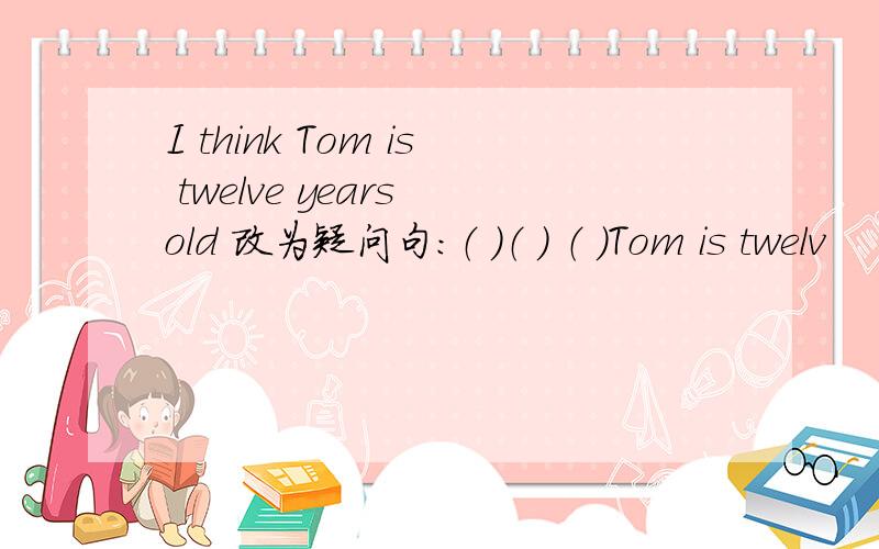 I think Tom is twelve years old 改为疑问句:（ ）（ ） （ ）Tom is twelv