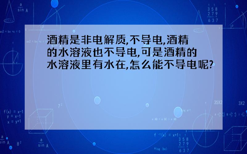 酒精是非电解质,不导电,酒精的水溶液也不导电,可是酒精的水溶液里有水在,怎么能不导电呢?