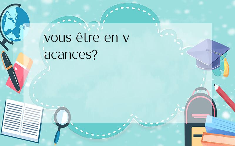 vous être en vacances?