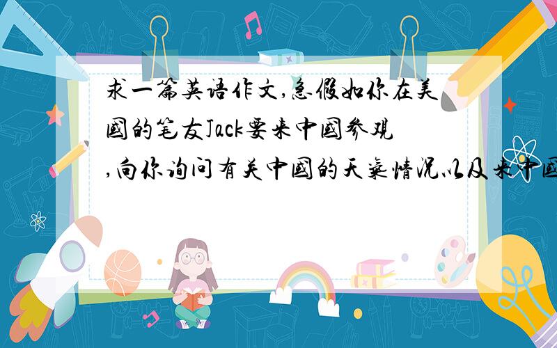 求一篇英语作文,急假如你在美国的笔友Jack要来中国参观,向你询问有关中国的天气情况以及来中国的最好时节等,请你给他写一